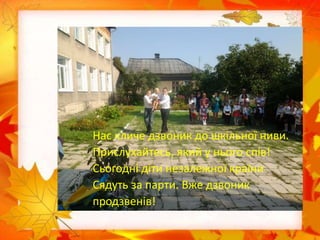 Нас кличе дзвоник до шкільної ниви.
Прислухайтесь, який у нього спів!
Сьогодні діти незалежної країни
Сядуть за парти. Вже дзвоник
продзвенів!
 