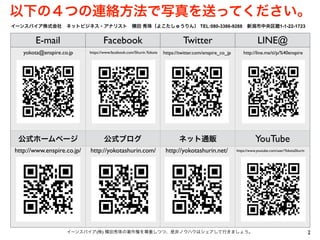 E-mail Facebook Twitter LINE@
公式ホームページ 公式ブログ ネット通販 YouTube
2イーンスパイア(株) 横田秀珠の著作権を尊重しつつ、是非ノウハウはシェアして行きましょう。
https://twitter.com/enspire_co_jphttps://www.facebook.com/Shurin.Yokotayokota@enspire.co.jp http://line.me/ti/p/%40enspire
イーンスパイア株式会社 ネットビジネス・アナリスト 横田 秀珠（よこたしゅうりん） TEL:080-3366-9288 新潟市中央区鐙1-1-22-1723
https://www.youtube.com/user/YokotaShurin
以下の４つの連絡方法で写真を送ってください。
http://yokotashurin.net/http://yokotashurin.com/http://www.enspire.co.jp/
 