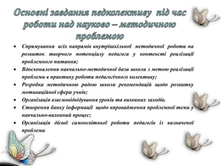  Спрямування всіх напрямів внутрішкільної методичної роботи на
розвиток творчого потенціалу педагога у контексті реалізації
проблемного питання;
 Вдосконалення навчально-методичної бази школи з метою реалізації
проблеми в практику роботи педагогічного колективу;
 Розробка методичною радою школи рекомендацій щодо розвитку
мотиваційної сфери учнів;
 Організація взаємовідвідування уроків та виховних заходів.
 Створення банку інформації щодо впровадження проблемної теми у
навчально-виховний процес;
 Організація дієвої самоосвітньої роботи педагогів із визначеної
проблеми
 