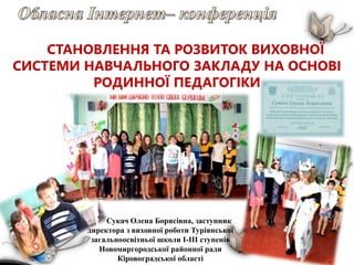 СТАНОВЛЕННЯ ТА РОЗВИТОК ВИХОВНОЇ
СИСТЕМИ НАВЧАЛЬНОГО ЗАКЛАДУ НА ОСНОВІ
РОДИННОЇ ПЕДАГОГІКИ
Сукач Олена Борисівна, заступник
директора з виховної роботи Туріянської
загальноосвітньої школи І-ІІІ ступенів
Новомиргородської районної ради
Кіровоградської області
 