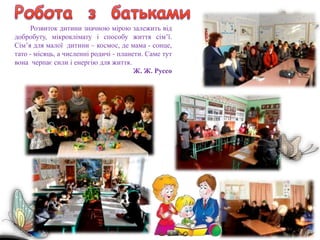 Розвиток дитини значною мірою залежить від
добробуту, мікроклімату і способу життя сім’ї.
Сім’я для малої дитини – космос, де мама - сонце,
тато - місяць, а численні родичі - планети. Саме тут
вона черпає сили і енергію для життя.
Ж. Ж. Руссо
 