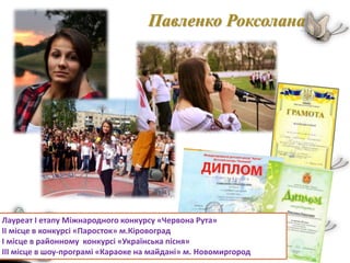 Павленко Роксолана
Лауреат І етапу Міжнародного конкурсу «Червона Рута»
ІІ місце в конкурсі «Паросток» м.Кіровоград
І місце в районному конкурсі «Українська пісня»
ІІІ місце в шоу-програмі «Караоке на майдані» м. Новомиргород
 