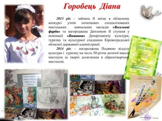 Горобець Діана
2013 рік – зайняла ІІ місце в обласному
конкурсі учнів початкових спеціалізованих
мистецьких навчальних закладів «Веселкові
фарби» та нагороджена Дипломом ІІ ступеня у
номінації «Вишивка» Департаменту культури,
туризму та культурної спадщини Кіровоградської
обласної державної адміністрації.
2014 рік – нагороджена Подякою відділу
культури і туризму на честь 50-річчя дитячої школи
мистецтв за творчі досягнення в образотворчому
мистецтві.
 