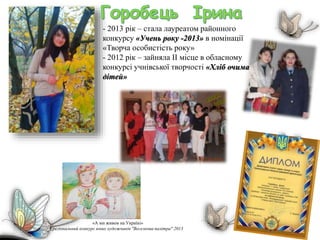 «А ми живем на Україні»
І регіональний конкурс юних художників "Веселкова палітра" 2013
- 2013 рік – стала лауреатом районного
конкурсу «Учень року -2013» в номінації
«Творча особистість року»
- 2012 рік – зайняла ІІ місце в обласному
конкурсі учнівської творчості «Хліб очима
дітей»
 