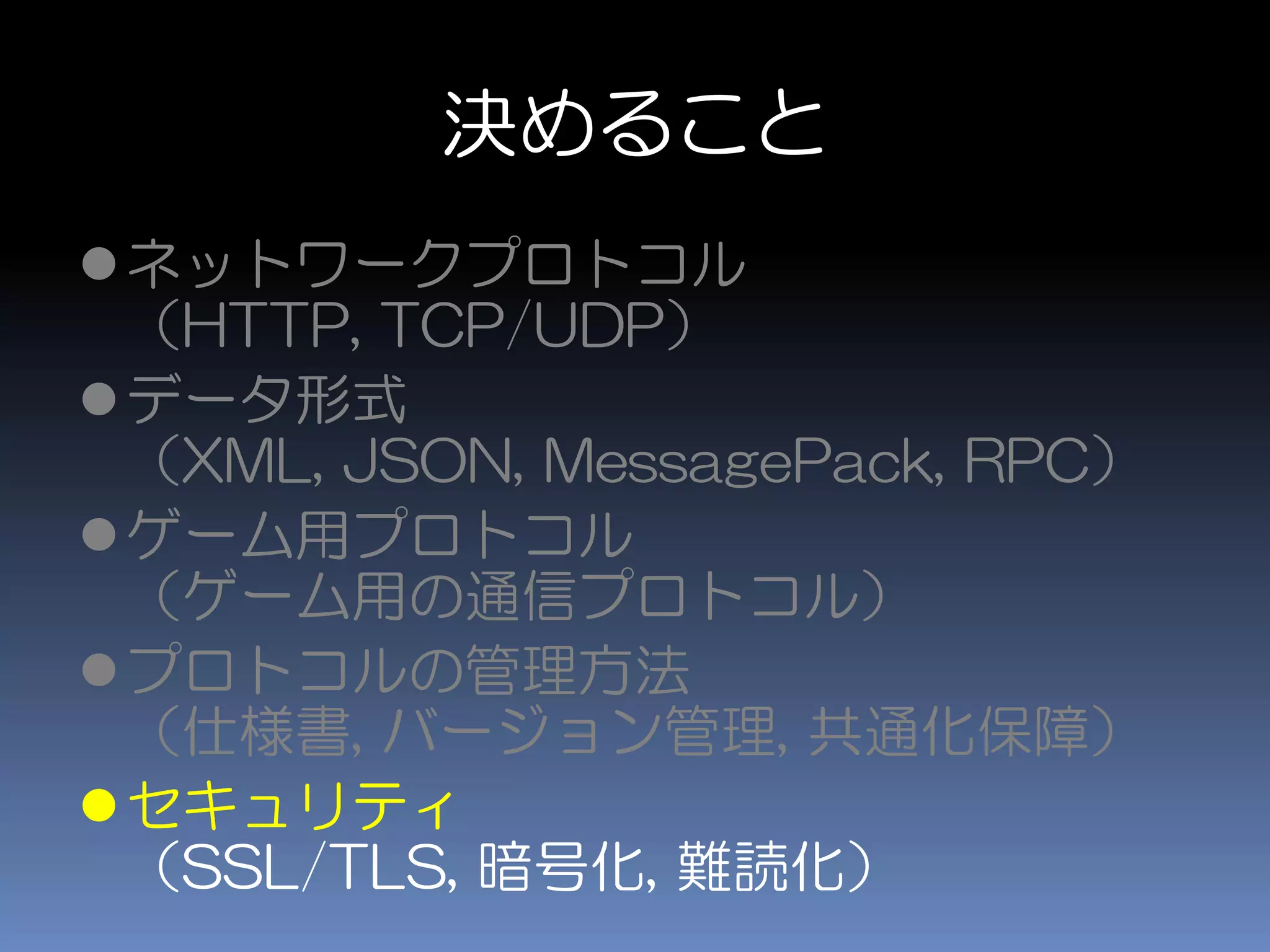 決めること
ネットワークプロトコル
（HTTP, TCP/UDP）
データ形式
（XML, JSON, MessagePack, RPC）
ゲーム用プロトコル
（ゲーム用の通信プロトコル）
プロトコルの管理方法
（仕様書, バージョン管理, 共通化保障）
セキュリティ
（SSL/TLS, 暗号化, 難読化）
 