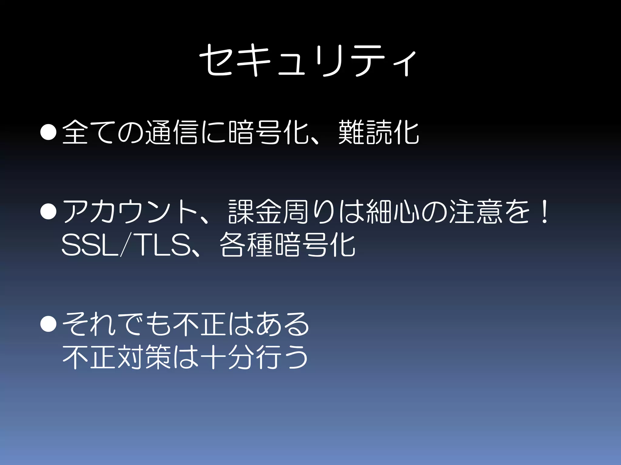 セキュリティ
全ての通信に暗号化、難読化
アカウント、課金周りは細心の注意を！
SSL/TLS、各種暗号化
それでも不正はある
不正対策は十分行う
 