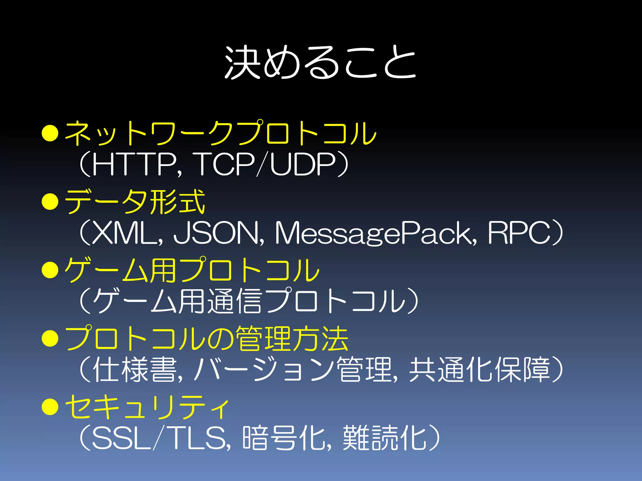 決めること
ネットワークプロトコル
（HTTP, TCP/UDP）
データ形式
（XML, JSON, MessagePack, RPC）
ゲーム用プロトコル
（ゲーム用通信プロトコル）
プロトコルの管理方法
（仕様書, バージョン管理, 共通化保障）
セキュリティ
（SSL/TLS, 暗号化, 難読化）
 