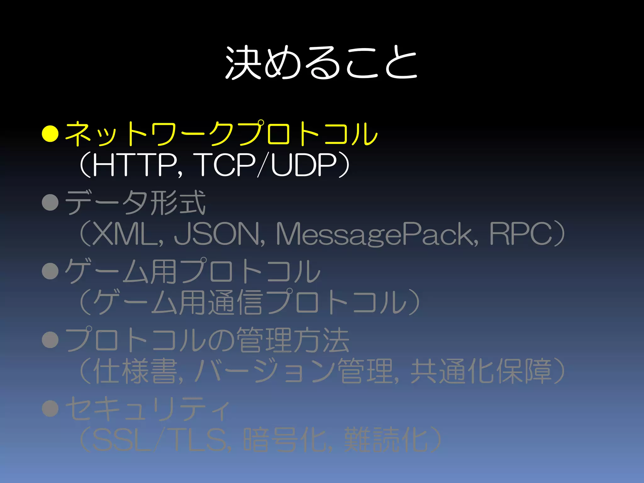 決めること
ネットワークプロトコル
（HTTP, TCP/UDP）
データ形式
（XML, JSON, MessagePack, RPC）
ゲーム用プロトコル
（ゲーム用通信プロトコル）
プロトコルの管理方法
（仕様書, バージョン管理, 共通化保障）
セキュリティ
（SSL/TLS, 暗号化, 難読化）
 