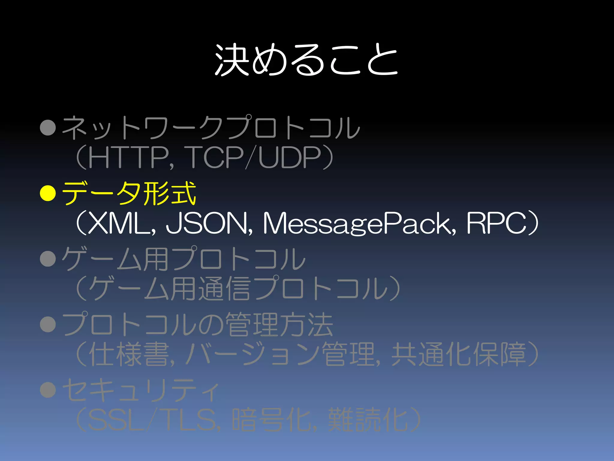 決めること
ネットワークプロトコル
（HTTP, TCP/UDP）
データ形式
（XML, JSON, MessagePack, RPC）
ゲーム用プロトコル
（ゲーム用通信プロトコル）
プロトコルの管理方法
（仕様書, バージョン管理, 共通化保障）
セキュリティ
（SSL/TLS, 暗号化, 難読化）
 