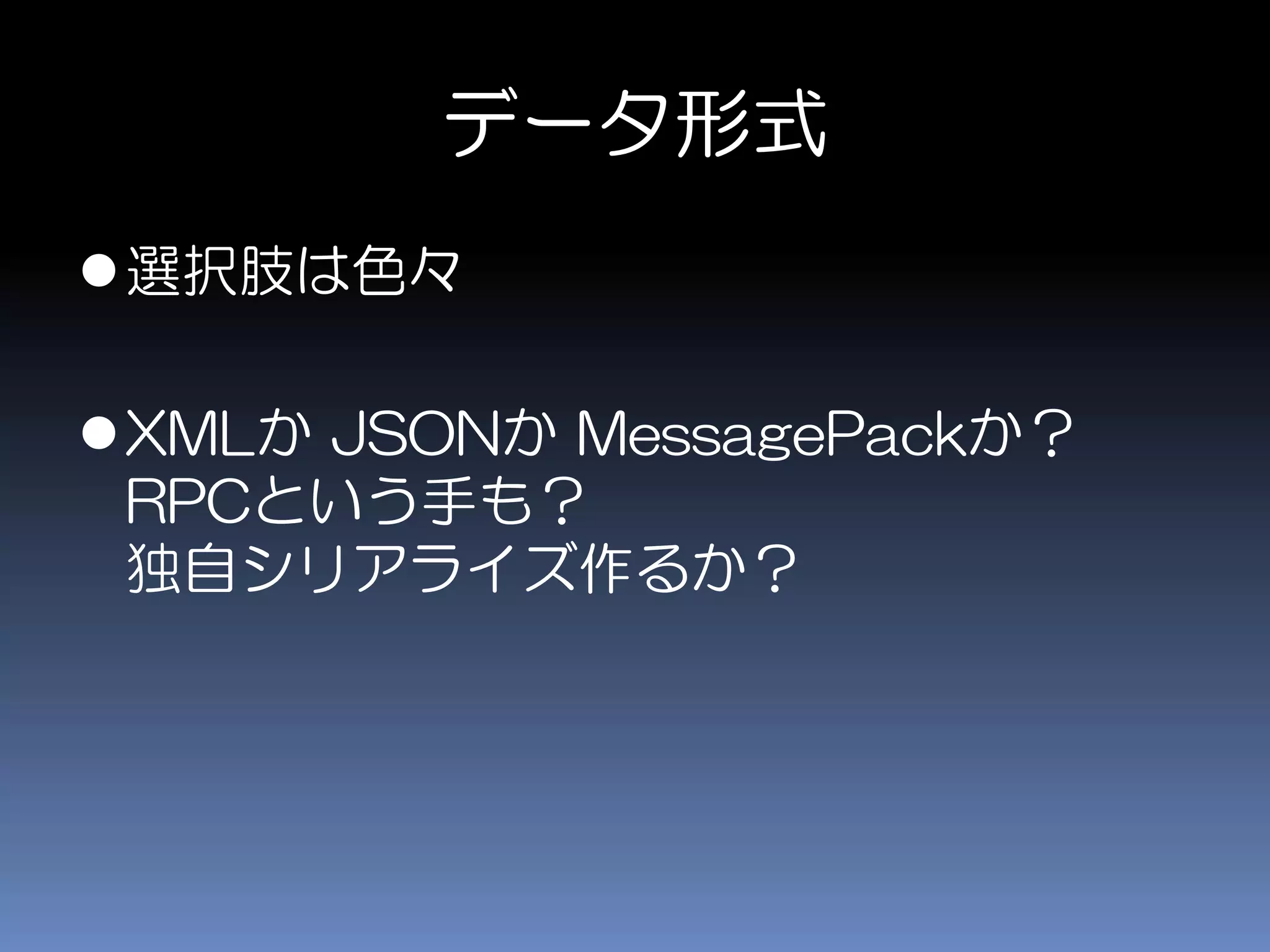 データ形式
選択肢は色々
XMLか JSONか MessagePackか？
RPCという手も？
独自シリアライズ作るか？
 