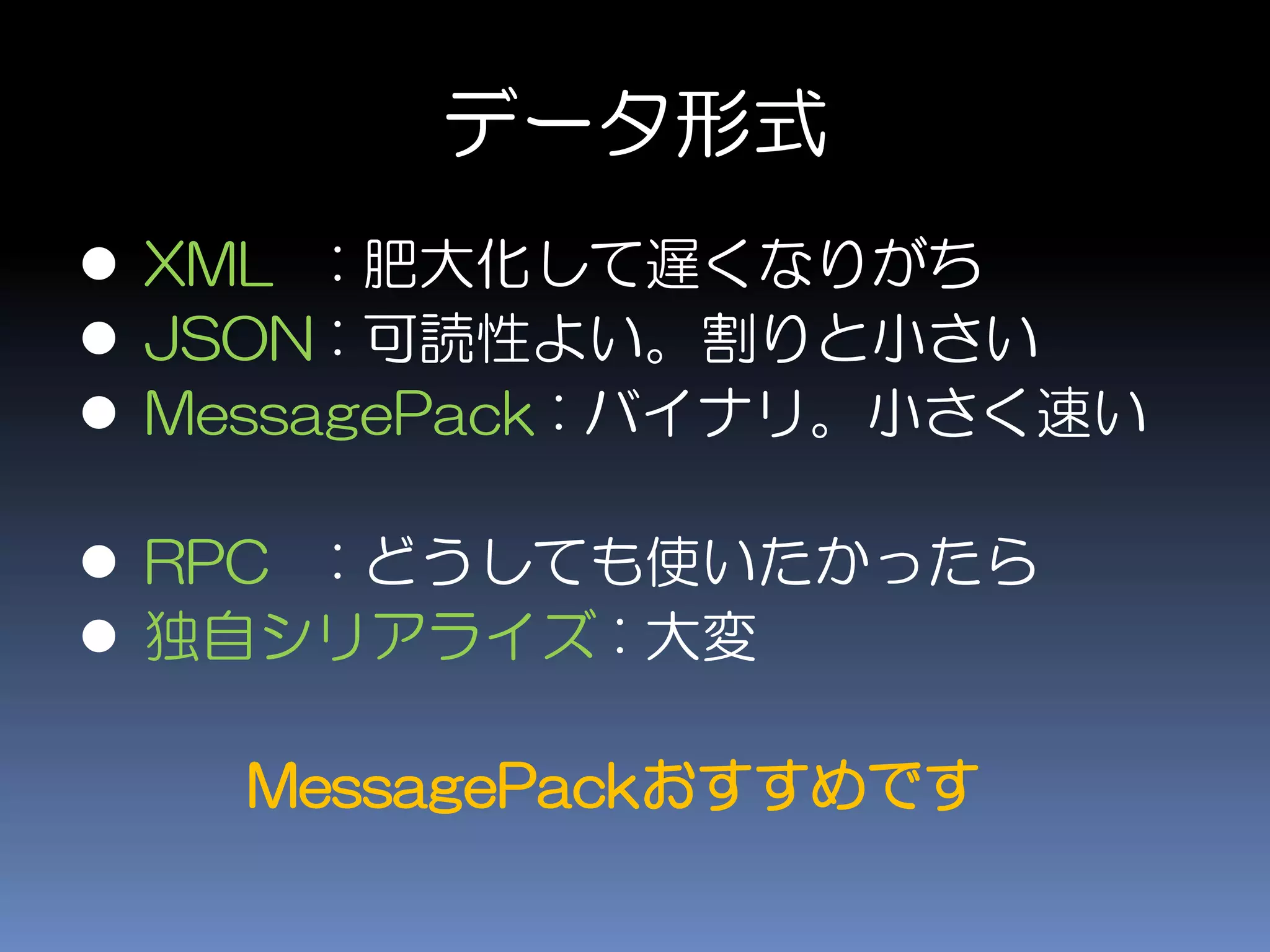 データ形式
 XML : 肥大化して遅くなりがち
 JSON : 可読性よい。割りと小さい
 MessagePack : バイナリ。小さく速い
 RPC : どうしても使いたかったら
 独自シリアライズ : 大変
MessagePackおすすめです
 
