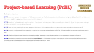 ขั้นตอนที่สาคัญในการจัดการเรียนรู้แบบโครงงาน
STEP 1 การเตรียมความพร้อม ครูเตรียมมอบหมายโครงงานโดยระบุในแผนการสอน ในชั้นเรียนครูอาจกาหนดขอบเขตของโครงงานอย่างกว้างๆ ให้สอดคล้องกับรายวิชา หรือความถนัดของนักเรียน และเตรียมแหล่งเรียนรู้ ข้อมูลตัวอย่าง เพื่อเป็นแนวทางให้นักเรียนได้ศึกษาค้นคว้าเพิ่มเติม สามารถใช้
เว็บไซต์ หรือโปรแกรม moodle ในการ update ข้อมูลแหล่งเรียนรู้ และการกาหนดนัดหมายต่างๆเกี่ยวกับการดาเนินโครงการได้
STEP 2 การคิดและเลือกหัวข้อ ให้นักเรียนเป็นผู้สร้างทางเลือกในการออกแบบโครงงานเอง เพื่อเปิดโอกาสให้รู้จักการค้นคว้าและสร้างสรรค์ความรู้เชิงนวัตกรรม ครูอาจให้ผู้เรียนทบทวนวรรณกรรมที่เกี่ยวข้องก่อน เพื่อเป็นแนวทางในการเลือกหัวข้อ การทางานเป็นทีม กระตุ้นให้เกิด brain storm
จะทาให้เกิดทักษะ ทักษะการคิดเชิงวิพากษ์ ทักษะการสื่อสาร และทักษะการสร้างความร่วมมือ
STEP 3 การเขียนเค้าโครง การเขียนเค้าโครงของโครงงาน เป็นการสร้าง mind map แสดงแนวคิด แผน และขั้นตอนการทาโครงงาน เพื่อให้ผู้เกี่ยวข้องมองเห็นภาระงาน บทบาท และระยะเวลาในการดาเนินงาน ทาให้สามารถปฏิบัติโครงงานได้อย่างมีประสิทธิภาพมากขึ้น
STEP 4 การปฏิบัติโครงงาน นักเรียนลงมือปฏิบัติตามแผนที่วางไว้ในเค้าโครงของโครงงาน ถ้ามีการวางเค้าโครงเอาไว้แล้ว นักเรียนจะรู้ได้เองว่าจะต้องทาอะไรในขั้นตอนต่อไป โดยไม่ต้องรอถามครู ในระหว่างการดาเนินการครูผู้สอนอาจมีการให้คาปรึกษาอย่างใกล้ชิดหรือร่วมแก้ปัญหาไปพร้อมๆกับ
นักเรียน
STEP 5 การนาเสนอโครงงาน นักเรียนสรุปรายงานผล โดยการเขียนรายงาน หรือการนาเสนอในรูปแบบอื่นๆเช่น แผ่นพับ โปสเตอร์จัดนิทรรศการ รายงานหน้าชั้นส่งงานทางเว็บไซต์หรืออีเมล ถ้ามีการประกวดหรือแข่งขันด้วยจะทาให้นักเรียนเกิดความกระตือรือร้นมากขึ้น
STEP 6 การประเมินผลโครงงาน การประเมินโครงงานควรมีการประเมินผลการเรียนรู้โดยหลากหลาย (muiti evaluation) เช่น นักเรียนประเมินตนเอง ประเมินซึ่งกันและกัน ประเมินจากบุคคลภายนอก การประเมินจะไม่วัดเฉพาะความรู้หรือผลงานสุดท้ายเพียงอย่างเดียว แต่จะวัด
กระบวนการที่ได้มาซึ่งผลงานด้วย การประเมินโดยครูหลายคนจะเป็นการสร้างปฏิสัมพันธ์และทาให้เกิดการแลกเปลี่ยนเรียนรู้ระหว่างครูด้วยกันอีกด้วย แหล่งเรียนรู้
Project-based Learning (PrBL)
 