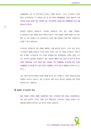 여성환경연대
STOP 유해화학물질 DOWNDOWN 유방암
7
유방촬영술은 감시 및 진단기능으로 뛰어난 효과를 보입니다. 그러나 조기검진의 기능은
얼마나 효과적일까요? 이 소책자는 감시 및 진단 목적의 유방촬영술은 다루지 않습니다. 오직
의심되는 증세나 증상이 없는 여성들이 받는 조기검진에만 초점을 맞춰 유방촬영술의 득과 실을
살펴보고자 합니다.
유방암은 복합적인 질병입니다. 아쉽게도 현재로서는 어떤 검진 기술을 이용해도,
조기검진만으로 많은 생명을 살리지 못한다고 합니다. 어떤 유방암은 생명에 위협이 되지 않는
반면, 또 다른 유방암은 너무 공격적이어서 아무리 빨리 발견한다 한들 현재 치료법으로는
치유할 수 없기 때문입니다.
조기검진은 유방암으로 인한 죽음을 예방하는 것을 목적으로 합니다. 그러나 일부 연구는
“조기검진이 생명을 살린다”는 우리의 생각이 진실이 아닐 수도 있음을 시사합니다. 점점 더
많은 연구들이 조기검진으로 초기 단계의 유방암을 많이 발견했음에도 유방암 사망자 수가
크게 감소하지 않았음을 보여줍니다. 실로 지금까지 행해진 가장 규모가 큰 연구 중 하나는
유방암 위험요인을 가지지 않았던 일반 여성들의 경우 유방촬영술 조기검진을 받은 여성과
유방촬영술 조기검진을 받지 않은 여성의 사망률에는 차이가 없다고 밝혔습니다(Miller et al.,
2014).
치료 기술의 획기적인 발달은 유방암 생존율 증가에 크게 기여했으나, 여전히 유방암으로 많은
여성들이 죽어가고 있습니다. 과연 조기검진이 빠른 속도로 증가하는 유방암에 대한 주요한
예방책이 될 수 있을까요?
3) 유방암 조기검진의 효과
많은 여성들이 유방암 위험을 과대평가하는 반면, 조기검진에 따른 문제는 과소평가합니다.
비록 전문 의료진이 나이와 가족력 등의 위험요인을 고려하지만, 여성들 개개인이 지닌
위험도를 정확하게 평가하는 것은 참으로 어려운 과제입니다.
 