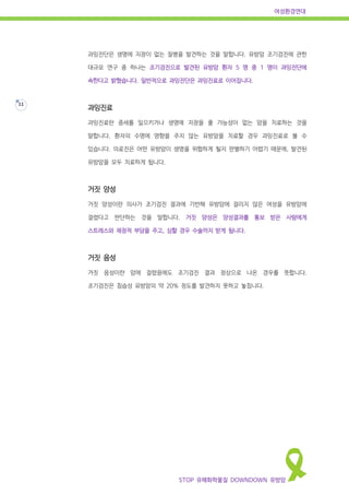 여성환경연대
STOP 유해화학물질 DOWNDOWN 유방암
11
과잉진단은 생명에 지장이 없는 질병을 발견하는 것을 말합니다. 유방암 조기검진에 관한
대규모 연구 중 하나는 조기검진으로 발견된 유방암 환자 5 명 중 1 명이 과잉진단에
속한다고 밝혔습니다. 일반적으로 과잉진단은 과잉진료로 이어집니다.
과잉진료
과잉진료란 증세를 일으키거나 생명에 지장을 줄 가능성이 없는 암을 치료하는 것을
말합니다. 환자의 수명에 영향을 주지 않는 유방암을 치료할 경우 과잉진료로 볼 수
있습니다. 의료진은 어떤 유방암이 생명을 위협하게 될지 판별하기 어렵기 때문에, 발견된
유방암을 모두 치료하게 됩니다.
거짓 양성
거짓 양성이란 의사가 조기검진 결과에 기반해 유방암에 걸리지 않은 여성을 유방암에
걸렸다고 판단하는 것을 말합니다. 거짓 양성은 양성결과를 통보 받은 사람에게
스트레스와 재정적 부담을 주고, 심할 경우 수술까지 받게 됩니다.
거짓 음성
거짓 음성이란 암에 걸렸음에도 조기검진 결과 정상으로 나온 경우를 뜻합니다.
조기검진은 침습성 유방암의 약 20% 정도를 발견하지 못하고 놓칩니다.
 