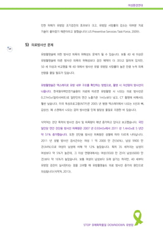여성환경연대
STOP 유해화학물질 DOWNDOWN 유방암
14
인한 피해가 유방암 조기검진의 효과보다 크고, 유방암 사망률의 감소는 대부분 치료
기술이 좋아졌기 때문이라고 밝혔습니다( US Preventive Services Task Force, 2009).
5) 의료방사선 문제
유방촬영술에 의한 방사선 피폭의 위해성도 문제가 될 수 있습니다. 보통 40 세 이상은
유방촬영술에 따른 방사선 피폭의 위해성보다 검진 혜택이 더 크다고 알려져 있지만,
50 세 이상과 비교했을 때 40 대에서 방사선 유발 유방암 사망률이 높은 만큼 누적 피폭
선량을 줄일 필요가 있습니다.
유방촬영술은 엑스레이로 유방 내부 구조를 확인하는 방법으로, 촬영 시 저선량의 방사선이
나옵니다. 한국원자력안전기술원의 자료에 따르면 유방촬영 시 나오는 의료 방사선은
0.27mSv(밀리시버트)로 일반인의 연간 노출기준 1mSv보다 낮고, CT 촬영에 비해서도
훨씬 낮습니다. 미국 독성프로그램(NTP)은 2005 년 병원 엑스레이에서 나오는 X선과 뼈,
갑상선, 폐 스캔에서 나오는 감마 방사선을 인체 발암성 물질로 지정한 바 있습니다.
식약처는 진단 목적의 방사선 검사 및 피폭량이 매년 증가하고 있다고 보고했습니다. 국민
일인당 연간 진단용 방사선 피폭량은 2007 년 0.93mSv에서 2011 년 1.4mSv로 5 년간
약 51% 증가했습니다. 또한 진단용 방사선 피폭량은 성별에 따라 다르게 나타납니다.
2011 년 성별 방사선 검사건수는 여성 1 억 2000 만 건(56%), 남성 9900 만
건(44%)으로 여성이 남성에 비해 약 12% 높았습니다. 특히 35 세까지는 남성이
여성보다 약 5%가 높은데, 그 이상 연령대에서는 여성(9500 만 건)이 남성(6000 만
건)보다 약 16%가 높았습니다. 보통 여성이 남성보다 오래 살기는 하지만, 40 세부터
유방암 검진이 실시된다는 점을 고려할 때 유방촬영술도 의료 방사선 증가의 원인으로
의심됩니다(식약처, 2013).
 