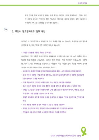 여성환경연대
STOP 유해화학물질 DOWNDOWN 유방암
16
결국 검진을 언제 시작하고 얼마나 자주 할지는 개인이 선택할 문제입니다. 그러나 검진
시 저선량 방사선 기계인지 확인 가능하고, 영국처럼 개인의 생애에 걸쳐 의료방사선
피폭량이 기록되는 시스템을 갖춰야 할 것입니다.
3. 무엇이 필요할까요?: 정책 제안
정기적인 조기검진만으로는 유방암으로 인한 죽음을 막을 수 없습니다. 지금까지 나온 증거를
고려해 볼 때, 여성건강을 위한 정책은 다음과 같습니다.
- 다양한 여성들을 포함한 유방암 연구 필요
유방암으로 인한 영향은 트렌스젠더와 유해물질에 오염된 지역 여성 등, 속한 계층과 개인의
특성에 따라 다르게 나타납니다. 그러나 이런 연구는 거의 찾아보기 어렵습니다. 유방암
연구에서 소외된 취약계층을 포함시키고, 여성들이 처한 다양한 삶의 특징을 파악해 증거에
기반한 조기검진 가이드라인이 수립되어야 합니다.
- 조기검진에 집중된 역량을 유방암 발생률 자체를 줄이는 사전 예방적 조치에 투입하자
- 검진 위주의 유방암 사업 효과를 검토하고, 보건소와 공공의료기관에서 유방암 환경요인에
대한 캠페인과 교육을 시작하자
- 더욱 효과적이고 안전하고 비용이 적게 드는 유방암 치료법을 개발하자
- 모든 여성은 유방암 검진에 대해 충분한 정보를 접한 후 결정을 내릴 수 있어야 한다.
- 유방암 조기검진의 장점과 위험에 대해 균형 잡힌 정보가 제공되어야 하며, 여성들 스스로
자기 몸에 대한 결정을 내릴 수 있도록 하자
- 정확한 위험평가 도구를 개발해 여성과 의료진이 그 결과에 기반해 조기검진을 판단하도록
하자
- 소외 계층을 포함해 증거에 기반한 조기검진 지침을 수립하자
- 유방암 검진기기에 대한 주기적인 방사선 피폭량 평가 및 관리를 실시하자
- 개인별로 의료 방사선 피폭 누적량이 기록되는 제도를 마련하자
 