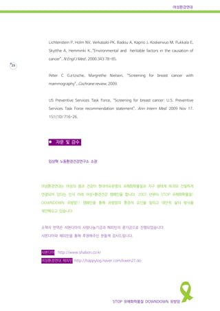 여성환경연대
STOP 유해화학물질 DOWNDOWN 유방암
23
Lichtenstein P, Holm NV, Verkasalo PK, Iliadou A, Kaprio J, Koskenvuo M, Pukkala E,
Skytthe A, Hemminki K.,“Environmental and heritable factors in the causation of
cancer”, N Engl J Med , 2000;343:78-85.
Peter C Gøtzsche, Margrethe Nielsen, “Screening for breast cancer with
mammography”, Cochrane review, 2009.
US Preventive Services Task Force, “Screening for breast cancer: U.S. Preventive
Services Task Force recommendation statement”. Ann Intern Med. 2009 Nov 17.
151(10):716-26.
 자문 및 감수
임상혁 노동환경건강연구소 소장
여성환경연대는 여성의 몸과 건강이 현대석유문명의 유해화학물질과 지구 생태계 파괴와 긴밀하게
연결되어 있다는 인식 아래 여성+환경건강 캠페인을 합니다. 2007 년부터 STOP 유해화학물질!
DOWNDOWN 유방암!! 캠페인을 통해 유방암의 환경적 요인을 알리고 대안적 삶의 방식을
제안해오고 있습니다.
소책자 번역은 샤본다마의 사랑나눔기금과 해피빈의 콩기금으로 진행되었습니다.
샤본다마와 해피빈을 통해 후원해주신 분들께 감사드립니다.
샤본다마 http://www.shabon.co.kr
여성환경연대 해피빈 http://happylog.naver.com/kwen21.do
 