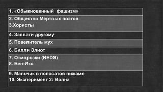 1. «Обыкновенный фашизм»
2. Общество Мертвых поэтов
3.Хористы
4. Заплати другому
5. Повелитель мух
6. Билли Элиот
7. Отморозки (NEDS)
8. Бен-Икс
9. Мальчик в полосатой пижаме
10. Эксперимент 2: Волна
 
