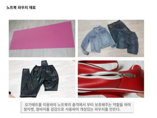 노트북 파우치 재료 	
  
요가매트	
   청바지, 청자켓	
  
요가매트를 이용하여 노트북의 충격에서 부터 보호해주는 역할을 하며	
  
청자켓, 청바지를 겉감으로 사용하여 개성있는 파우치를 만든다.	
  
 