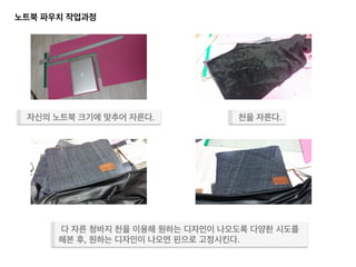 노트북 파우치 작업과정 	
  
다 자른 청바지 천을 이용해 원하는 디자인이 나오도록 다양한 시도를	
  
해본 후, 원하는 디자인이 나오면 핀으로 고정시킨다.	
  
자신의 노트북 크기에 맞추어 자른다.	
   천을 자른다.	
  
 