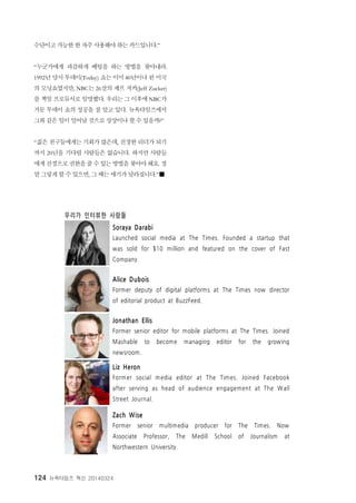 124 뉴욕타임즈 혁신 20140324
우리가 인터뷰한 사람들
Soraya Darabi
Launched social media at The Times. Founded a startup that
was sold for $10 million and featured on the cover of Fast
Company.
Alice Dubois
Former deputy of digital platforms at The Times now director
of editorial product at BuzzFeed.
Jonathan Ellis
Former senior editor for mobile platforms at The Times. Joined
Mashable to become managing editor for the growing
newsroom.
Liz Heron
Former social media editor at The Times. Joined Facebook
after serving as head of audience engagement at The W all
Street Journal.
Zach Wise
Former senior multimedia producer for The Times. Now
Associate Professor, The Medill School of Journalism at
Northwestern University.
수단이고 가능한 한 자주 사용해야 하는 카드입니다.”
“누군가에게 과감하게 베팅을 하는 방법을 찾아내라.
1992년 당시 투데이(Today) 쇼는 이미 40년이나 된 미국
의 모닝쇼였지만, NBC는 26살의 제프 저커(Jeff Zucker)
를 책임 프로듀서로 임명했다. 우리는 그 이후에 NBC가
거둔 투데이 쇼의 성공을 잘 알고 있다. 뉴욕타임즈에서
그와 같은 일이 일어날 것으로 상상이나 할 수 있을까?”
“젊은 친구들에게는 기회가 많은데, 진정한 리더가 되기
까지 20년을 기다릴 사람들은 없습니다. 하지만 사람들
에게진정으로권한을줄수있는방법을찾아야해요. 정
말 그렇게 할 수 있으면, 그 때는 얘기가 달라집니다.”■
 