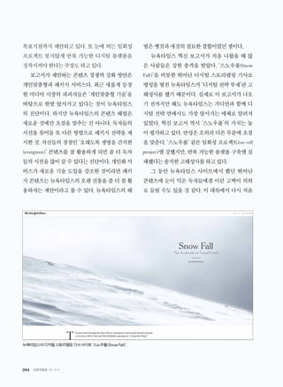 044 신문과방송 07 2014
목표지점까지 제안하고 있다. 또 눈에 띄는 일회성
프로젝트 못지않게 반복 가능한 디지털 플랫폼을
정착시켜야한다는주장도하고있다.
보고서가 제안하는 콘텐츠 경쟁력 강화 방안은
개인맞춤형과 패키지 서비스다. 최근 새롭게 등장
한 미디어 시장의 파괴자들은 ‘개인맞춤형 기술’을
바탕으로 한발 앞서가고 있다는 것이 뉴욕타임스
의 진단이다. 하지만 뉴욕타임스의 콘텐츠 해법은
새로운 것에만 초점을 맞추는 건 아니다. 독자들의
시선을 묶어둘 또 다른 방법으로 패키지 전략을 제
시한 것. 자신들의 장점인 ‘오래도록 생명을 간직한
(evergreen)’ 콘텐츠를 잘 활용하게 되면 좀 더 독자
들의시선을많이끌수있다는진단이다.개인화서
비스가 새로운 기술 도입을 강조한 것이라면 패키
지콘텐츠는뉴욕타임스의오랜전통을좀더잘활
용하자는 제안이라고 볼 수 있다. 뉴욕타임스의 해
법은옛것과새것의절묘한결합이었던셈이다.
뉴욕타임스 혁신 보고서가 처음 나왔을 때 많
은 사람들은 강한 충격을 받았다. ‘스노우폴(Snow
Fall)’을 비롯한 뛰어난 디지털 스토리텔링 기사로
명성을 떨친 뉴욕타임스가 ‘디지털 전략 부재’란 고
해성사를 했기 때문이다. 실제로 이 보고서가 나오
기 전까지만 해도 뉴욕타임스는 가디언과 함께 디
지털 전략 면에서도 가장 앞서가는 매체로 알려져
있었다. 혁신 보고서 역시 ‘스노우폴’의 가치는 높
이 평가하고 있다. 반성은 오히려 다른 부분에 초점
을 맞춘다. ‘스노우폴’ 같은 일회성 프로젝트(on-off
project)엔 강했지만, 반복 가능한 플랫폼 구축엔 실
패했다는솔직한고해성사를하고있다.
그 동안 뉴욕타임스 사이트에서 봤던 뛰어난
콘텐츠에 눈이 익은 독자들에겐 이런 고백이 의외
로 들릴 수도 있을 것 같다. 이 대목에서 다시 처음
뉴욕타임스의디지털스토리텔링기사사이트‘스노우폴(SnowFall)’.
 