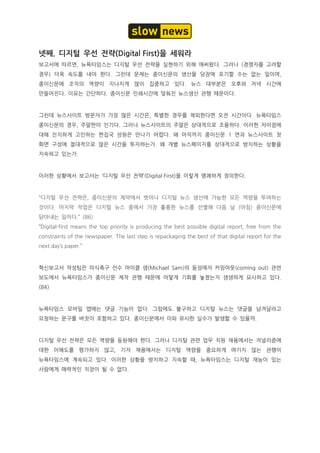 넷째. 디지털 우선 전략(Digital First)을 세워라
보고서에 따르면, 뉴욕타임스는 디지털 우선 전략을 실현하기 위해 애써왔다. 그러나 (경쟁자를 고려할
경우) 더욱 속도를 내야 한다. 그런데 문제는 종이신문의 생산을 당장에 포기할 수는 없는 일이며,
종이신문에 조직의 역량이 지나치게 많이 집중하고 있다. 뉴스 대부분은 오후와 저녁 시간에
만들어진다. 이유는 간단하다. 종이신문 인쇄시간에 맞춰진 뉴스생산 관행 때문이다.
그런데 뉴스사이트 방문자가 가장 많은 시간은, 특별한 경우를 제외한다면 오전 시간이다. 뉴욕타임스
종이신문의 경우, 주말판이 인기다. 그러나 뉴스사이트의 주말은 상대적으로 조용하다. 이러한 차이점에
대해 진지하게 고민하는 편집국 성원은 만나기 어렵다. 왜 아직까지 종이신문 1 면과 뉴스사이트 첫
화면 구성에 절대적으로 많은 시간을 투자하는가. 왜 개별 뉴스페이지를 상대적으로 방치하는 상황을
지속하고 있는가.
이러한 상황에서 보고서는 ‘디지털 우선 전략’(Digital First)을 이렇게 명쾌하게 정의한다.
“디지털 우선 전략은, 종이신문의 제약에서 벗어나 디지털 뉴스 생산에 가능한 모든 역량을 투여하는
것이다. 마지막 작업은 디지털 뉴스 중에서 가장 훌륭한 뉴스를 선별해 다음 날 (아침) 종이신문에
담아내는 일이다.” (86)
“Digital-first means the top priority is producing the best possible digital report, free from the
constraints of the newspaper. The last step is repackaging the best of that digital report for the
next day’s paper.”
혁신보고서 작성팀은 미식축구 선수 마이클 샘(Michael Sam)의 동성애자 커밍아웃(coming out) 관련
보도에서 뉴욕타임스가 종이신문 제작 관행 때문에 어떻게 기회를 놓쳤는지 생생하게 묘사하고 있다.
(84)
뉴욕타임스 모바일 앱에는 댓글 기능이 없다. 그럼에도 불구하고 디지털 뉴스는 댓글을 남겨달라고
요청하는 문구를 버젓이 포함하고 있다. 종이신문에서 이와 유사한 실수가 발생할 수 있을까.
디지털 우선 전략은 모든 역량을 동원해야 한다. 그러나 디지털 관련 업무 직원 채용에서는 저널리즘에
대한 이해도를 평가하지 않고, 기자 채용에서는 디지털 역량을 중요하게 여기지 않는 관행이
뉴욕타임스에 계속되고 있다. 이러한 상황을 방치하고 지속할 때, 뉴욕타임스는 디지털 재능이 있는
사람에게 매력적인 직장이 될 수 없다.
 