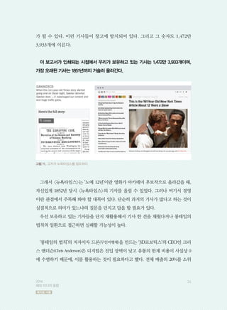 가 될 수 있다. 이런 기사들이 창고에 방치되어 있다. 그리고 그 숫자도 1,472만
3,933개에 이른다.
이 보고서가 인쇄되는 시점에서 우리가 보유하고 있는 기사는 1,472만 3,933개이며,
가장 오래된 기사는 1851년까지 거슬러 올라간다.
그래서 뉴욕타임스는 ‘노예 12년’이란 영화가 아카데미 후보작으로 올라갔을 때,
자신있게 1852년 당시 뉴욕타임스의 기사를 올릴 수 있었다. 그러나 여기서 경영
이란 관점에서 주목해 봐야 할 대목이 있다. 단순히 과거의 기사가 많다고 하는 것이
실질적으로 의미가 있느냐의 질문을 던지고 답을 할 필요가 있다.
우선 보유하고 있는 기사들을 단지 재활용해서 기사 한 건을 채웠다거나 롱테일의
법칙의 일환으로 접근하면 실패할 가능성이 높다.
‘롱테일의 법칙’의 저자이자 드론(무인비행체)을 만드는 ‘3D로보틱스’의 CEO인 크리
스 앤더슨(Chris Anderson)은 디지털은 진입 장벽이 낮고 유통의 한계 비용이 사실상 0
에 수렴하기 때문에, 이를 활용하는 것이 필요하다고 했다. 전체 매출의 20%를 소위
그림 11. 고커가 뉴욕타임스를 압도하다.
362014
해외 미디어 동향
목차로 이동
 