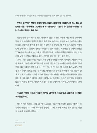 엇이 본질이고 무엇이 트렌드인지를 분별하는 것이 쉽지 않다는 점이다.
우리는 늘 우리가 작업한 것들이 얼마나 많은 사람들에게 전달될지, 또 어느 정도 영
향력을 미칠지에 대해 늘 고민해 왔다. 하지만 (정작) 디지털 시대의 암호를 해독하는 데
는 관심을 기울이지 못해 왔다.
일상인들의 삶의 행태는 별로 달라지지 않은 것처럼 보인다. 매일 아침 일어나서
밥을 먹고 세수하고 양치질을 한 뒤 옷을 입고 출근하는 일상의 삶이 “누군가 이제는
디지털 시대”라고 강변해 봤자 그다지 달라지지 않았다. 내 손에 스마트폰이 쥐어져
있어 상대적으로 손쉽게 정보를 취득할 수 있게 되었고, 예전에는 생각하지 못했던
VOD 등을 손쉽게 볼 수 있게 된 것은 분명한데, 그것이 산업의 진화인지 아니면 우
리의 삶이 디지털로 전환되고 있어서인지를 판단하는 것이 쉽지 않다.
그러나 어느 순간 우리는 아날로그적 삶에 불편함을 느끼기 시작한다. 낭만과 추억
을 위해서 LP판을 사고 CD를 사긴 하지만, 일상적인 삶 속에선 음악을 낱개로 구매
한다. CD에 패키지화된 곡을 듣는 것이 아니라 “비 오는 날 들으면 좋은 노래”나 “여
름 휴가지에서 들으면 좋은 곡”과 같은 테마형으로 음악을 소비한다. 이런 것들이 알
게 모르게 드러나는 디지털 코드다. 문제는 정작 디지털 세대는 이를 해독하지 않는
다는 점이다. 그들은 디지털 시대에 태어났고, 길러졌다. 그들은 디지털을 해독하지
않는다. 이용할 뿐이다. 해독하려고 한다는 것 자체가 난 디지털人이 아니라는 고백
이다.
“새로운 시대의 작가와 기자들이 디지털 영역에서 자라고 있고, 그들에게 디지털은
제2의 본성이다.”
해독은 기본적으로 시간을 요구한다. 모르는 것을 이해 가능한 것으로 전환하는 과
정이기 때문이다. 그러나 속도전이 생명인 디지털 시대에 해독을 위해 들이는 시간
그 자체가 뒤처짐을 만든다.
392014
해외 미디어 동향
목차로 이동
 