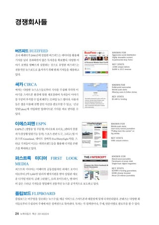 24 뉴욕타임즈 혁신 20140324
경쟁회사들
버즈피드 BUZZFEED
조나페레티가2006년에설립한버즈피드는데이터를활용해
기사를 널리 전파하면서 많은 독자층을 확보했다. 다양한 이
야기 포맷을 발빠르게 실험하는 것으로 유명한 버즈피드는
전통적인뉴스보도로옮겨가기위해현재기자들을채용하고
있다.
써카 CIRCA
써카는 다양한 뉴스소스들로부터 기사를 수집해 각각의 이
야기를 스마트폰 환경에 맞춰 재포장하여 독자들이 이야기
를꾸준히추적할수있게해주는모바일뉴스앱이다. 사용자
들은 앱을 이용해 진행 중인 사건을 팔로우할 수 있고, ‘긴급
알림’(alert)에 가입하면 업데이트된 기사를 바로 받아볼 수
있다.
이에스피엔 ESPN
ESPN은 (생방송 및 주문형) 비디오와 오디오, (판타지 풋볼
과득점상황알림기능등의) 스포츠관련도구, 그리고(빌시
몬즈의 Grantland, 네이트 실버의 FiveThirtyEight처럼) 스
타급 기자들이 이끄는 하위브랜드들을 활용해 디지털 콘텐
츠를 확대하고 있다.
퍼스트룩 미디어 FIRST LOOK
MEDIA
퍼스트룩 미디어는 이베이의 공동설립자인 피에르 오미디
야로부터 2억 5,000만 달러의 벤처지원을 받아 설립된 새로
운 디지털언론사. 글렌그린왈드, 로라 포이트라스, 맷타이
비 같은 스타급 기자들을 영입해서 전통적인 뉴스를 공격적으로 보도하고 있다.
플립보드 FLIPBOARD
플립보드는 비주얼을 강조하는 뉴스수집/제공 서비스로 스마트폰과 태블릿에 맞게 디자인되었다. 콘텐츠는 다양한 회
사들로부터 수집되어 주제에 따른 컬렉션으로 묶어낸다. 독자는 각 컬렉션이나, 주제, 언론사별로 팔로우를 할 수 있다.
 