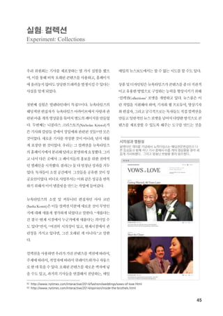 45
실험: 컬렉션
Experiment: Collections
우리 위원회는 기사를 재포장하는 몇 가지 실험을 했으
며, 이를 통해 비록 오래된 콘텐츠를 사용하고, 홈페이지
에올려놓지않아도상당한트래픽을발생시킬수있다는
사실을 알게 되었다.
첫번째 실험은 발렌타인데이 특집32이다. 뉴욕타임즈의
웨딩섹션편집자가 뉴욕타임즈아카이브에서사랑과관
련된아홉개의영상물을묶어서별도의페이지를만들었
다. 두번째는 니콜라스 크리스토프(Nicholas Kristof)가
쓴기사와칼럼들중에서성밀매와관련된것들33만모은
것이었다. 새로운 기사를 작성한 것이 아니라, 단지 새롭
게 포장만 한 것이었다. 우리는 그 컬렉션을 뉴욕타임즈
의홈페이지에서분리해달라고분명하게요청했다. 그러
고 나서 다른 곳에서 그 페이지들의 홍보를 위한 전략적
인캠페인을시작했다. 결과는? 둘다엄청난성과를거두
었다. 독자들이 소셜 공간에서 그것들을 공유한 것이 성
공요인이었다. 비디오사업부서는이와같은성공을반복
하기 위해서 이미 템플릿을 만드는 작업에 들어갔다.
뉴욕타임즈의 소셜 및 커뮤니티 편집자인 사샤 코런
(Sasha Koren)은이들컬렉션덕분에새로운것이무엇인
지에 대해 새롭게 생각하게 되었다고 말한다. “새롭다는
건 결국 ‘현재 시점에서 누군가에게 새롭다’는 의미일 수
도 있다”면서, “여전히 시의성이 있고, 현재시점에서 관
련성을 가지고 있다면, 그건 오래된 게 아니다.”고 말한
다.
컬렉션을사용하면우리가가진콘텐츠를섹션에따라서,
주제에 따라서, 작성자에따라서 큐레이트하거나자동으
로한데묶을수있다. 오래된콘텐츠를새로운액자에넣
을 수도 있고, 과거의 기사들을 연결해서 전달하는, 매일
매일의 뉴스보도에서는 할 수 없는 시도를 할 수도 있다.
상품및디자인팀은뉴욕타임즈가콘텐츠를좀더직관적
이고 유용한방법으로구성하는능력을향상시키기위해
‘컬렉션Collections’ 포맷을 개발하고 있다. 뉴스룸은 이
런 작업을 지원해야 하며, 기자와 웹 프로듀서, 영상기자
와편집자, 그리고궁극적으로는독자들도직접컬렉션을
만들고일반적인뉴스포맷을넘어서다양한방식으로콘
텐츠를 재포장할 수 있도록 해주는 도구를 만드는 것을
32 http://www.nytimes.com/interactive/2014/fashion/weddings/vows-of-love.html
33 http://www.nytimes.com/interactive/2014/opinion/inside-the-brothels.html
 