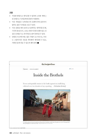 48 뉴욕타임즈 혁신 20140324
교훈
Ÿ 적절한 방법으로 재가공할 수 있다면 그러한 에버그
린 콘텐츠는 독자들에게 충분히 어필한다.
Ÿ 이런 작업물은 뉴욕타임즈의 홈페이지에 올라가지
않아도 많은 독자들을 모을 수 있다.
Ÿ 이런 실험을 하다 보면 뉴스룸에서는 영역다툼 문제,
기사의품질유지, 그리고과연이러한선례가있느냐
같은 문제를 두고 과거처럼 논란이 벌어질 수 있다.
Ÿ 단발성 프로젝트에는 많은 작업이 요구되므로, 우리
는 그렇게 얻은 것들을 계속해서 재사용할 수 있고,
가변성 있게 만들 수 있도록 해야 한다.■
 