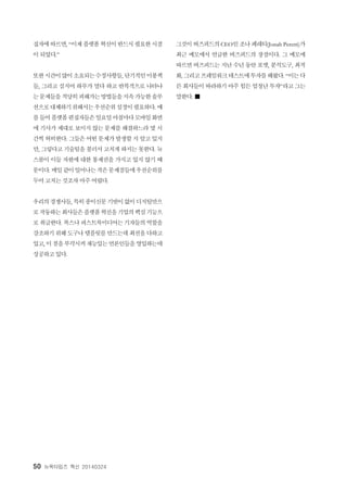 50 뉴욕타임즈 혁신 20140324
집자에따르면, “이제플랫폼혁신이반드시필요한시점
이 되었다.”
또한시간이많이소요되는수정사항들, 단기적인미봉책
들, 그리고 심지어 하루가 멀다 하고 반복적으로 나타나
는문제들을적당히피해가는방법들을지속가능한솔루
션으로대체하기위해서는우선순위설정이필요하다. 예
를들어플랫폼편집자들은일요일아침마다모바일화면
에 기사가 제대로 보이지 않는 문제를 해결하느라 몇 시
간씩 허비한다. 그들은 어떤 문제가 발생할 지 알고 있지
만, 그렇다고 기술팀을 불러서 고치게 하지는 못한다. 뉴
스룸이 이들 자원에 대한 통제권을 가지고 있지 않기 때
문이다. 매일같이일어나는작은문제점들에우선순위를
두어 고치는 것조차 아주 어렵다.
우리의경쟁사들, 특히종이신문기반이없이디지털만으
로작동하는회사들은플랫폼혁신을기업의핵심기능으
로 취급한다. 복스나퍼스트룩미디어는 기자들의역할을
강조하기위해도구나 템플릿를만드는데최선을다하고
있고, 이점을부각시켜재능있는언론인들을영입하는데
성공하고 있다.
그것이버즈피드의CEO인조나페레티(Jonah Peretti)가
최근 메모에서 언급한 버즈피드의 장점이다. 그 메모에
따르면 버즈피드는 지난 수년 동안 포맷, 분석도구, 최적
화, 그리고프레임워크테스트에투자를해왔다. “이는다
른 회사들이 따라하기 아주 힘든 엄청난 투자”라고 그는
말한다. ■
 