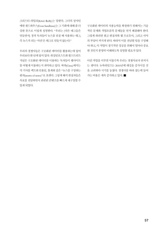 57
크리스티 라일리(Kristi Reilly)는 말한다. 그녀의 상사인
에반샌드하우스(Evan Sandhaus)는그기회에대해좀더
강한 톤으로 이렇게 설명한다. “우리는 (다른 태그들은
만들면서) 정작 독자들이 뉴스를 뒤질 때 사용하는 태그,
즉 뉴스가 되는 ‘사건’은 태그로 만들지 않는다.”
우리의 경쟁사들은 구조화된 데이터를 활용하는데 있어
우리보다한단계앞서있다. 워싱턴포스트와월스트리트
저널은 구조화된 데이터를 이용하는 독자들이 웹사이트
를 어떻게 이용하는지 파악하고 있다. 써카(Circa)에서는
각기사를팩트와인용문, 통계와같은“뉴스를구성하는
원자(atoms of news)”로쪼갠다. 그렇게해서편집자들은
속보를전달하면서관련된 콘텐츠를빠르게재구성할수
있게 되었다.
구조화된 데이터의 사용능력을 확장하기 위해서는 기술
적인 문제와 작업흐름의 문제들을 먼저 해결해야 한다.
그렇게 하려면 원고 편집자와 웹 프로듀서, 그리고 사서
의 부담이 커지게 된다. 따라서 이를 전담할 팀을 구성해
야 하고, 이 작업이 장기적인 성공을 위해서 얼마나 중요
한 것인지 분명히 이해하도록 설명할 필요가 있다.
이런 작업을미루면미룰수록우리는경쟁사보다뒤처지
는 셈이다. 뉴욕타임즈는 2010년에 태깅을 증가시킬 것
을 고려하다 시기를 놓쳤다. 경쟁사를 따라 잡는데 들어
가는 비용은 계속 증가하고 있다. ■
 