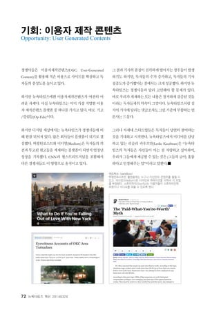 72 뉴욕타임즈 혁신 20140324
기회: 이용자 제작 콘텐츠
Opportunity: User Generated Contents
경쟁사들은 이용자제작콘텐츠(UGC: User-Generated
Content)를 활용해 적은 비용으로 사이트를 확장하고 독
자들의 충성도를 높이고 있다.
하지만 뉴욕타임즈에겐 이용자제작콘텐츠가 여전히 어
려운 과제다. 사실 뉴욕타임즈는 이미 가장 저명한 이용
자제작콘텐츠플랫폼중하나를가지고있다. 바로 기고
/칼럼들(Op-Eds)이다.
하지만 디지털 세상에서는 뉴욕타임즈가 경쟁사들에 비
해 한참 뒤처져 있다. 많은 회사들이 플랫폼이 되기로 결
심했다. 허핑턴포스트와 미디엄(Medium)은 독자들의 의
견과투고된원고들을 게재하는플랫폼이되면서엄청난
성장을 기록했다. CNN과 월스트리트저널을 포함해서
다른 경쟁자들도 이 방향으로 움직이고 있다.
그결과기사의품질이심각하게떨어지는경우들이발생
하기도 하지만, 독자들의 수가 증가하고, 독자들의 기사
집중도가증가했다는점에서는크게성공했다. 하지만뉴
욕타임즈는 경쟁사들과 달리 고민해야 할 문제가 있다.
바로우리가게재하는모든내용은철저하게검증된것들
이라는 독자들과의 약속이그것이다. 뉴욕타임즈처럼 심
지어기사에달리는댓글조차도그런기준에부합하는언
론사는 드물다.
그러나 차세대 스타트업들은 독자들이 당연히 참여하는
것을 기대하고 시작한다. 뉴욕타임즈에서 미디어를 담당
하고 있는 리슬리 카우프만(Leslie Kaufman)은 “뉴욕타
임즈의 독자들은 자신들이 아는 걸 자랑하고 싶어하며,
우리가그들에게제공할수있는것은(그들의글이) 훌륭
하다고 인정해주는 일”이라고 말한다.■
 