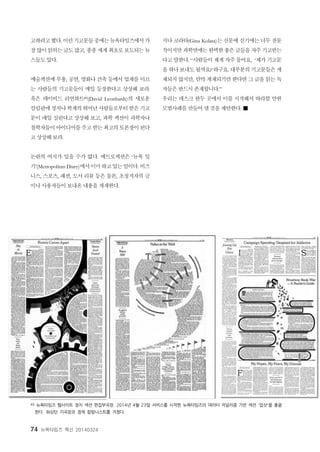 74 뉴욕타임즈 혁신 20140324
고하려고했다. 이런기고문들중에는뉴욕타임즈에서가
장많이읽히는글도많고, 종종세계최초로보도되는뉴
스들도 있다.
예술섹션에 무용, 공연, 영화나 건축 등에서 업계를 이끄
는 사람들의 기고문들이 매일 등장한다고 상상해 보라.
혹은 데이비드 리언하트49(David Leonhardt)의 새로운
칼럼란에정치나학계의 뛰어난사람들로부터받은기고
문이 매일 실린다고 상상해 보고, 과학 섹션이 과학자나
철학자들이아이디어를주고 받는최고의토론장이된다
고 상상해 보라.
논란의 여지가 있을 수가 없다. 메트로섹션은 ‘뉴욕 일
기’(Metropolitan Diary)에서이미하고있는일이다. 비즈
니스, 스포츠, 패션, 도서 리뷰 등은 물론, 초청저자의 글
이나 사용자들이 보내온 내용을 게재한다.
지나 코라타(Gina Kolata)는 신문에 싣기에는 너무 전문
적이지만 과학면에는완벽한좋은글들을자주기고받는
다고 말한다. “사람들이 제게 자주 물어요, ‘제가 기고문
을 하나 보내도 될까요?’하구요. 대부분의 기고문들은 게
재되지 않지만, 만약 게재되기만 한다면 그 글을 읽는 독
자들은 반드시 존재합니다.”
우리는 데스크 한두 곳에서 이를 시작해서 따라할 만한
모범사례를 만들어 낼 것을 제안한다. ■
49 뉴욕타임즈 웹사이트 정치 섹션 편집부국장. 2014년 4월 23일 서비스를 시작한 뉴욕타임즈의 데이터 저널리즘 기반 섹션 '업샷'을 총괄
한다. 워싱턴 지국장과 경제 칼럼니스트를 거쳤다.
 