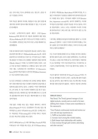 90 뉴욕타임즈 혁신 20140324
넘는 것이 아닌, 주(州 )경계선을 넘는 정도의 느낌을 가
질 수 있었을 것이다.
특히 작년은 협력의 가치와, 사람들이 서로 같이 일할 때
생산적인 관계가 얼마나 빨리 형성될 수 있는 지 잘 보여
준 한 해였다.
뉴스룸은 고객인사이트그룹의 제임스 로빈스(James
Robinson)에게 메트릭스의 사용과 관련하여 애런 필호
퍼(Aron Philhofer)와 같이 이번 보고서 작성을 도와주도
록요청했다. 경영진은최근까지이런노력을확대하기로
결정했었다.
이와유사하게우리의 저널리즘의홍보를도와주고있는
홍보팀의대니엘로즈하(Danielle Rhoades Ha)와그동안
올림픽이나아카데미상시상식 등수익성이높은이벤트
에 관련된 각 부분을 잘 조정했던 상품팀의 켈리 알피에
리(Kelly Alfieri)는 이제는 뉴스룸에서 일하고 있다. 그리
고 이런 움직임은 양방향으로 진행되고 있다. 얼마 전까
지만 해도 뉴욕타임즈의 인터랙티브 뉴스(Interactive
News)팀에서핵심이었던브라이언하만(Brian Hamman)
은 지금 9층에서 일하고 있다.
뉴스룸 모바일팀은 뉴욕타임즈의 모바일 전략을 재정비
하기위한제안서를만들기위해서사업부문담당자와긴
밀하게호흡을맞추고있다. 그협력은“이번기회에현재
의 고객 전략, 즉 기존 독자에 기반해서 돈을 벌 수 있는
방법을찾으려는현재의접근방식에대해우리스스로에
게 질문해보아야 한다.”와 같은 제안에 훨씬 더 큰 힘을
실어주었다.
가장 많은 기대를 하고 있는 작업은 데이비드 퍼피치
(David Perpich)가 이끄는 신상품팀이 주도하고 있는 협
력작업으로, NYT 나우(NYT Now)와 같은 ‘모바일 퍼스
트’ 저널리즘, 쿠킹(Cooking)같은 디지털 서비스 저널리
즘 같은 혁신적인 실험을 하고 있다.
클리프레비(Cliff Levy)는벤프렌치(Ben French)와짝을
이뤄NYT 나우작업을하고있고, 샘시프톤(Sam Sifton)
은알렉스맥칼롬(Alex MacCallum)과함께쿠킹을, 각그
룹은 디자인팀과기술팀을포함한여러분야의팀들로부
터 지원을 받고 있다. “부서보다 제품이 먼저”(Product
first, department second)라는 표어가 말해주듯, 이러한
부서들의 공동작업은공통의목표를가지고있다는의식
을 만들어냈다. 그리고 그러는 과정에서 우리의 기사를
한단계높여줄‘드래그앤드롭,’ ‘위치인식’ 같은도구들
을 만들어냈다.
“과거에는발행인과편집자가함께일을했다.”고시프톤
(Sifton)은말한다. “그들은각자의위치에서일했고, 서로
를도왔다. 단지양과함께누워있는사자가아니라, 호혜
적인 공생의 관계였다.”
이는우리가한때당연한것으로여겼던과거의모델과는
현격히대비가된다. 과거모델은한쪽에서는프로젝트를
주도하고그것을다른쪽에넘기는방식이었다. 사업부문
이 (뉴스룸에게) “가서 이걸 만들어”라고 지시하거나, 뉴
스룸이 (사업부문에게) “가서 이걸 팔아”하고 말하는 식
이었다.
지금은없어진“알아야할것”(Need To Know)이라는서
비스를제작했던우리의노력은그렇게균형잡히지않은
접근을보여주는좋은예이다. 당초프로젝트에는비전을
제시할 만한 편집자가 없었다. 따라서 처음에 뉴욕타임
 