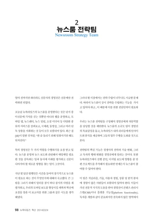 98 뉴욕타임즈 혁신 20140324
2
뉴스룸 전략팀
Newsroom Strategy Team
얼마전까지만하더라도 신문사의경영진은신문에만전
력하면 되었다.
오늘날뉴욕타임즈의뉴스룸을 운영한다는것은단지종
이신문에 기사를 싣는 것뿐만 아니라 웹을 운영하고, 모
바일 앱, 뉴스레터, 뉴스 알림, 소셜 미디어 등 다양한 종
류의서비스를살펴보고, 국제판, 동영상, 그리고여러단
독상품을지휘하는것등이모두포함되어있다. 최근질
(Jill)이말한것처럼, “한숨돌리기위해멈춰서기만해도
뒤처진다.”
특히 경영진은 두 가지 역할을 수행하기를 요청 받고 있
다. 뉴스룸 운영과 뉴스 보도와 관련해서 매일매일 필요
한 것을 감독하는 일과 동시에 미래를 평가하고 신문이
나아가야 할 새로운 방향을 찾는 일이 그것이다.
지난몇달간발행인은시간을들여서장기적으로뉴스룸
이 필요로 하는 것이 무엇인지에 대해서 숙고했다. 큰 그
림을 그리기 위해서 일터를 잠시 떠나 잡지의 사명을 재
평가하고, 우리의모바일보도를향상시킬계획과혁신에
초점을 맞춘 이 보고서를 위한 그룹과 같은 시도를 생각
해냈다.
그러나현시점에서는전략수립이너무나도시급한문제
다. 따라서 뉴스룸이 상시 전략을 수립하는 기능을 가지
고있어야하고, 이때문에이를위한전담인력이필요하
다.
우리는 뉴스룸 전략팀을 구성해서 경영진에게 자문역할
을 담당할 것을 제안한다. 뉴스룸의 소규모 팀이 경영진
의목표달성을돕고, 뉴욕타임즈내의리더들에게인사이
트와분석을제공하여그들의업무수행을도와줄것으로
본다.
전략팀의 핵심 기능은 경쟁사의 전략과 기술 변화, 그리
고 독자의 행태 변화를 경영진에게 알리는 것이다. 또한
뉴욕타임즈에서 진행 중인, 디지털 보도에 영향을 줄 만
한 프로젝트를추적해서필요하면언제든지뉴스룸이참
여할 수 있어야 한다.
이 팀은 저널리즘, 기술, 사용자 경험, 상품 및 분석 분야
에 경험이 많은 사람들이 포함되어 있어야 한다. 이들이
가진전문적지식의도움을받아경영진이콘텐츠관리시
스템(CMS)이나 플랫폼 기능성(platform functionality),
독자층 개발과같이중요하지만친숙하지않은영역에서
 