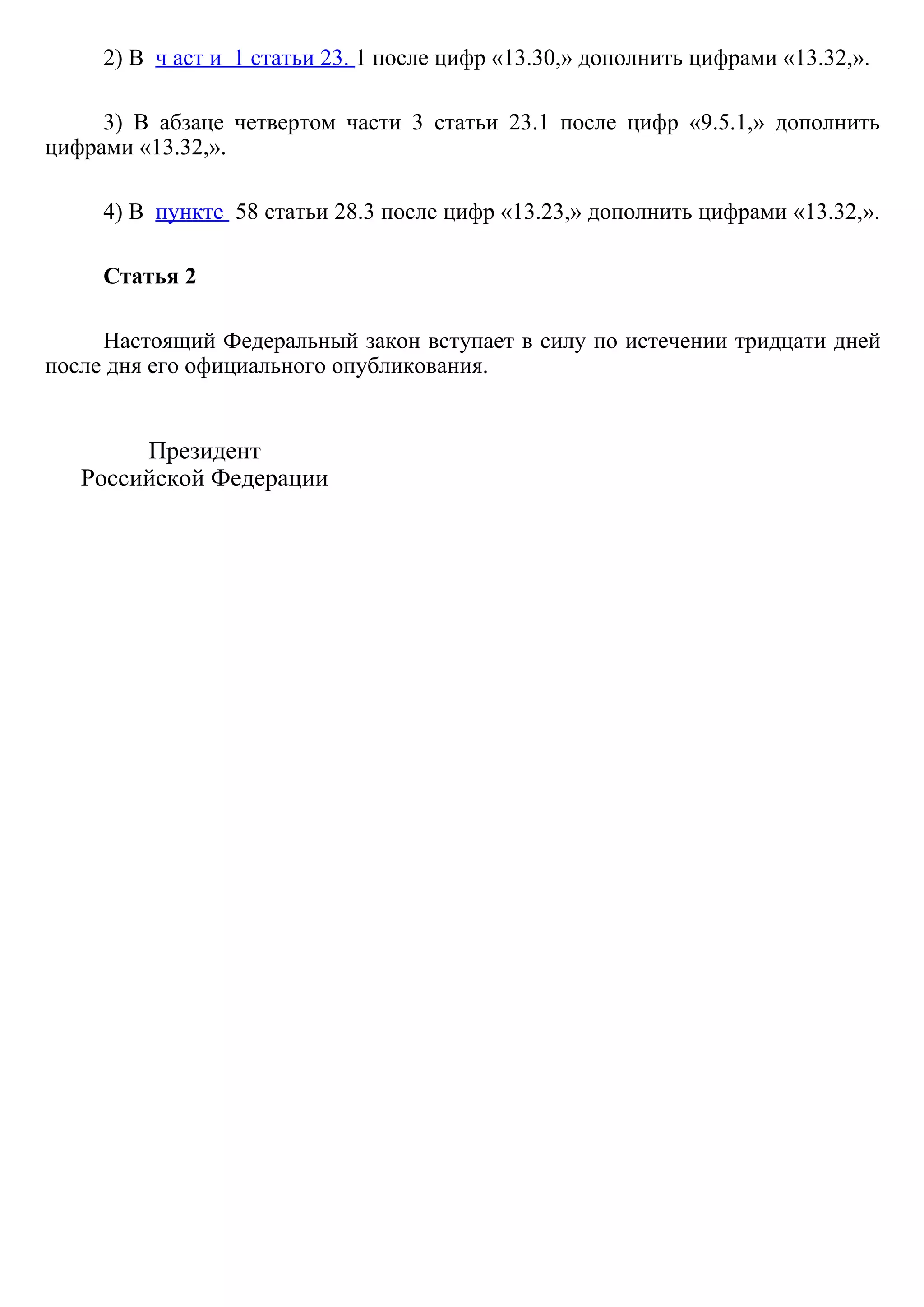 2) В  ч аст и  1 статьи 23. 1 после цифр «13.30,» дополнить цифрами «13.32,».
3)  В  абзаце  четвертом  части  3  статьи  23.1  после  цифр  «9.5.1,»  дополнить
цифрами «13.32,».
4) В  пункте  58 статьи 28.3 после цифр «13.23,» дополнить цифрами «13.32,».
Статья 2
Настоящий Федеральный закон вступает в силу по истечении тридцати дней
после дня его официального опубликования.
Президент
Российской Федерации
 