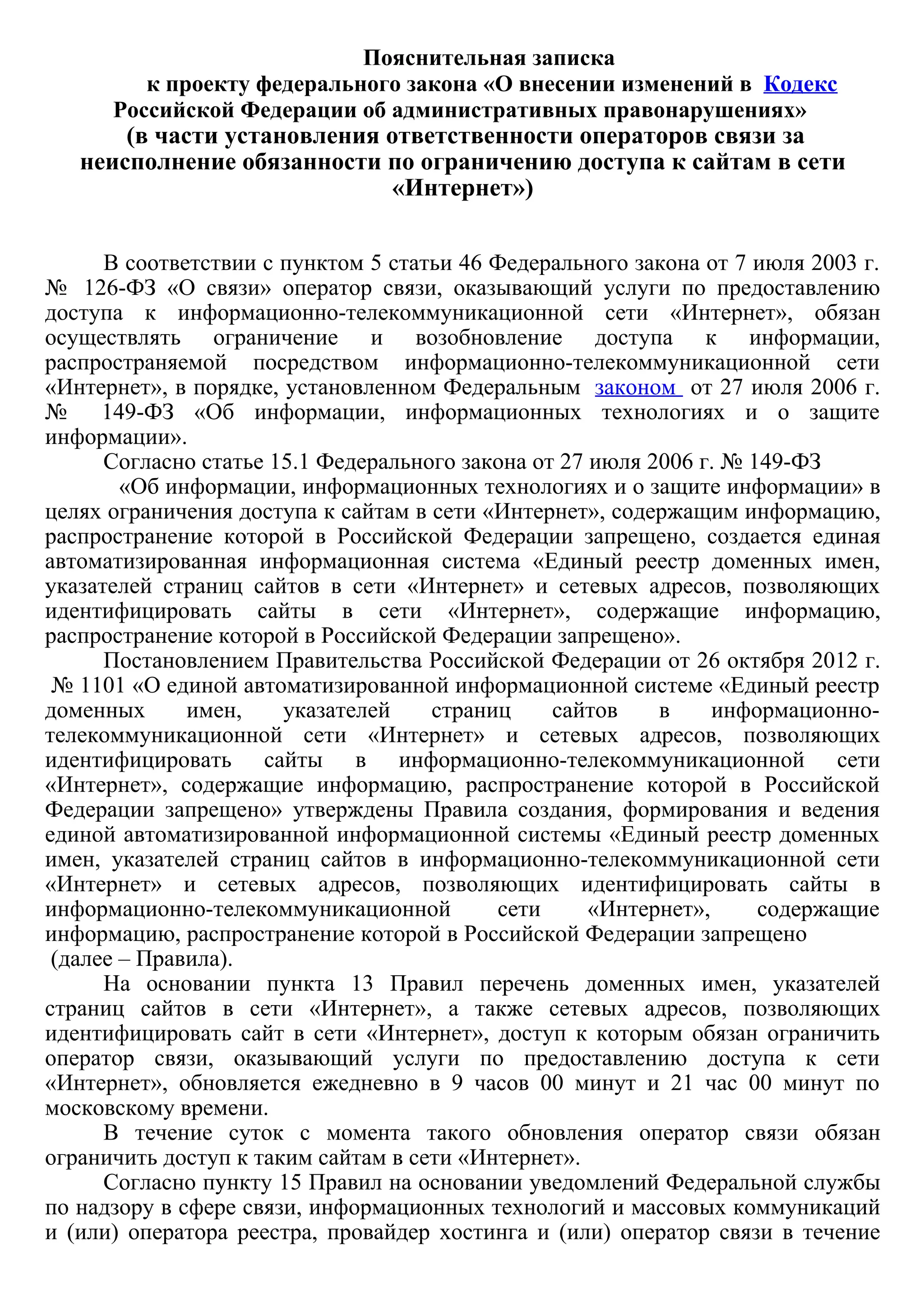 Пояснительная записка 
к проекту федерального закона «О внесении изменений в  Кодекс
 Российской Федерации об административных правонарушениях»  
​ (в части установления ответственности операторов связи за
неисполнение обязанности по ограничению доступа к сайтам в сети
«Интернет»)
 
 
В соответствии с пунктом 5 статьи 46 Федерального закона от 7 июля 2003 г.
№   126­ФЗ  «О  связи»  оператор  связи,  оказывающий  услуги  по  предоставлению
доступа  к  информационно­телекоммуникационной  сети  «Интернет»,  обязан
осуществлять  ограничение  и  возобновление  доступа  к  информации,
распространяемой  посредством  информационно­телекоммуникационной  сети
«Интернет», в порядке, установленном Федеральным  законом  от 27 июля 2006 г.
№   149­ФЗ  «Об  информации,  информационных  технологиях  и  о  защите
информации».
Согласно статье 15.1 Федерального закона от 27 июля 2006 г. № 149­ФЗ          
            «Об информации, информационных технологиях и о защите информации» в
целях ограничения доступа к сайтам в сети «Интернет», содержащим информацию,
распространение  которой  в  Российской  Федерации  запрещено,  создается  единая
автоматизированная  информационная  система  «Единый  реестр  доменных  имен,
указателей  страниц  сайтов  в  сети  «Интернет»  и  сетевых  адресов,  позволяющих
идентифицировать  сайты  в  сети  «Интернет»,  содержащие  информацию,
распространение которой в Российской Федерации запрещено».
Постановлением Правительства Российской Федерации от 26 октября 2012 г.
 № 1101 «О единой автоматизированной информационной системе «Единый реестр
доменных  имен,  указателей  страниц  сайтов  в  информационно­
телекоммуникационной  сети  «Интернет»  и  сетевых  адресов,  позволяющих
идентифицировать  сайты  в  информационно­телекоммуникационной  сети
«Интернет»,  содержащие  информацию,  распространение  которой  в  Российской
Федерации  запрещено»  утверждены  Правила  создания,  формирования  и  ведения
единой автоматизированной информационной системы «Единый реестр доменных
имен,  указателей  страниц  сайтов  в  информационно­телекоммуникационной  сети
«Интернет»  и  сетевых  адресов,  позволяющих  идентифицировать  сайты  в
информационно­телекоммуникационной  сети  «Интернет»,  содержащие
информацию, распространение которой в Российской Федерации запрещено            
 (далее – Правила).
На  основании  пункта  13  Правил  перечень  доменных  имен,  указателей
страниц  сайтов  в  сети  «Интернет»,  а  также  сетевых  адресов,  позволяющих
идентифицировать  сайт  в  сети  «Интернет»,  доступ  к  которым  обязан  ограничить
оператор  связи,  оказывающий  услуги  по  предоставлению  доступа  к  сети
«Интернет»,  обновляется  ежедневно  в  9  часов  00  минут  и  21  час  00  минут  по
московскому времени.
В  течение  суток  с  момента  такого  обновления  оператор  связи  обязан
ограничить доступ к таким сайтам в сети «Интернет».
Согласно пункту 15 Правил на основании уведомлений Федеральной службы
по надзору в сфере связи, информационных технологий и массовых коммуникаций
и  (или)  оператора  реестра,  провайдер  хостинга  и  (или)  оператор  связи  в  течение
суток обязаны возобновить доступ к такому сайту в сети «Интернет».
 