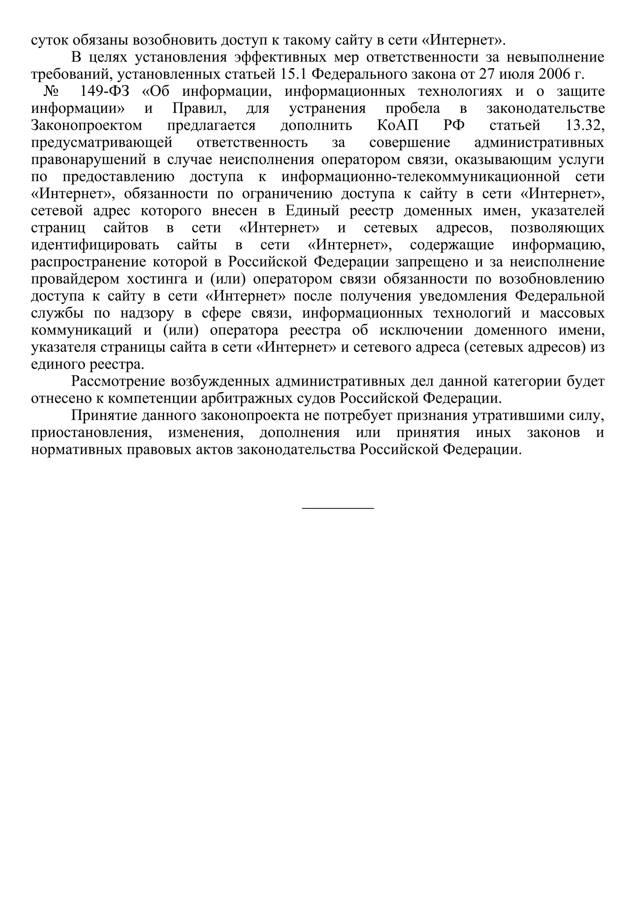 суток обязаны возобновить доступ к такому сайту в сети «Интернет».
В  целях  установления  эффективных  мер  ответственности  за  невыполнение
требований, установленных статьей 15.1 Федерального закона от 27 июля 2006 г.  
  №   149­ФЗ  «Об  информации,  информационных  технологиях  и  о  защите
информации»  и  Правил,  для  устранения  пробела  в  законодательстве
Законопроектом  предлагается  дополнить  КоАП  РФ  статьей  13.32,
предусматривающей  ответственность  за  совершение  административных
правонарушений  в  случае  неисполнения  оператором  связи,  оказывающим  услуги
по  предоставлению  доступа  к  информационно­телекоммуникационной  сети
«Интернет»,  обязанности  по  ограничению  доступа  к  сайту  в  сети  «Интернет»,
сетевой  адрес  которого  внесен  в  Единый  реестр  доменных  имен,  указателей
страниц  сайтов  в  сети  «Интернет»  и  сетевых  адресов,  позволяющих
идентифицировать  сайты  в  сети  «Интернет»,  содержащие  информацию,
распространение  которой  в  Российской  Федерации  запрещено  и  за  неисполнение
провайдером  хостинга  и  (или)  оператором  связи  обязанности  по  возобновлению
доступа  к  сайту  в  сети  «Интернет»  после  получения  уведомления  Федеральной
службы  по  надзору  в  сфере  связи,  информационных  технологий  и  массовых
коммуникаций  и  (или)  оператора  реестра  об  исключении  доменного  имени,
указателя страницы сайта в сети «Интернет» и сетевого адреса (сетевых адресов) из
единого реестра.
Рассмотрение возбужденных административных дел данной категории будет
отнесено к компетенции арбитражных судов Российской Федерации.
Принятие данного законопроекта не потребует признания утратившими силу,
приостановления,  изменения,  дополнения  или  принятия  иных  законов  и
нормативных правовых актов законодательства Российской Федерации.
 
 
_________
 
 
