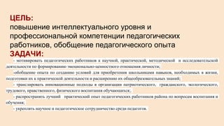 ЦЕЛЬ:
повышение интеллектуального уровня и
профессиональной компетенции педагогических
работников, обобщение педагогического опыта
ЗАДАЧИ:
- мотивировать педагогических работников к научной, практической, методической и исследовательской
деятельности по формированию эмоционально-ценностного отношения личности;
-обобщение опыта по созданию условий для приобретения школьниками навыков, необходимых в жизни,
подготовки их к практической деятельности и расширению их общеобразовательных знаний;
- транслировать инновационные подходы в организации патриотического, гражданского, экологического,
трудового, нравственного, физического воспитания обучающихся;.
- распространять лучший практический опыт педагогических работников района по вопросам воспитания и
обучения;
- укреплять научное и педагогическое сотрудничество среди педагогов.
 