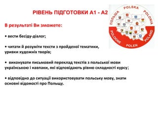 РІВЕНЬ ПІДГОТОВКИ А1 - А2
В результаті Ви зможете:
• вести бесіду-діалог;
• читати й розуміти тексти з пройденої тематики,
уривки художніх творів;
• виконувати письмовий переклад текстів з польської мови
українською і навпаки, які відповідають рівню складності курсу;
• відповідно до ситуації використовувати польську мову, знати
основні відомості про Польщу.
 