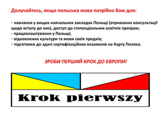 Долучайтесь, якщо польська мова потрібна Вам для:
- навчання у вищих навчальних закладах Польщі (отримання консультації
щодо вступу до них), доступ до стипендіальних освітніх програм;
- працевлаштування у Польщі;
- відновлення культури та мови своїх предків;
- підготовки до здачі сертифікаційних екзаменів на Карту Поляка.
ЗРОБИ ПЕРШИЙ КРОК ДО ЄВРОПИ!
 