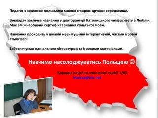 Педагог з «живою» польською мовою створює дружнє середовище.
Викладач закінчив навчання у докторантурі Католицького університету в Любліні.
Має вміжнародний сертифікат знання польської мови.
Навчання проходить у цікавій невимушеній інтерактивній, часами ігровій
атмосфері.
Забезпечуємо навчальною літературою та ігровими матеріалами.
Навчимо насолоджуватись Польщею 
Кафедра історії та політичної теорії, 1/63
klarisaa@ukr.net
 
