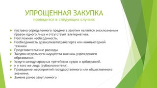 УПРОЩЕННАЯ ЗАКУПКА
проводится в следующих случаях
 поставка определенного предмета закупки является эксклюзивным
правом одного лица и отсутствует альтернатива.
 Неотложная необходимость.
 Необходимость дозакупкавтотранспорта или компьютерной
техники
 Представительские расходы
 Закупки отдельного имущества высшим учреждением
образования.
 Услуги международных третейских судов и арбитражей.
 и у того же лица (субисполнителя).
 Проведение мероприятий государственного или общественного
значения.
 Замена ранее закупленного
 