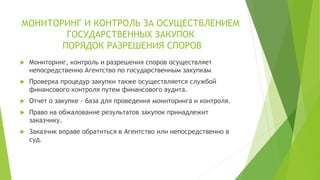 МОНИТОРИНГ И КОНТРОЛЬ ЗА ОСУЩЕСТВЛЕНИЕМ
ГОСУДАРСТВЕННЫХ ЗАКУПОК
ПОРЯДОК РАЗРЕШЕНИЯ СПОРОВ
 Мониторинг, контроль и разрешения споров осуществляет
непосредственно Агентство по государственным закупкам
 Проверка процедур закупки также осуществляется службой
финансового контроля путем финансового аудита.
 Отчет о закупке - база для проведения мониторинга и контроля.
 Право на обжалование результатов закупок принадлежит
заказчику.
 Заказчик вправе обратиться в Агентство или непосредственно в
суд.
 