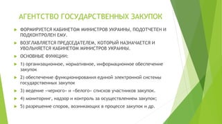АГЕНТСТВО ГОСУДАРСТВЕННЫХ ЗАКУПОК
 ФОРМИРУЕТСЯ КАБИНЕТОМ МИНИСТРОВ УКРАИНЫ, ПОДОТЧЕТЕН И
ПОДКОНТРОЛЕН ЕМУ.
 ВОЗГЛАВЛЯЕТСЯ ПРЕДСЕДАТЕЛЕМ, КОТОРЫЙ НАЗНАЧАЕТСЯ И
УВОЛЬНЯЕТСЯ КАБИНЕТОМ МИНИСТРОВ УКРАИНЫ.
 ОСНОВНЫЕ ФУНКЦИИ:
 1) организационное, нормативное, информационное обеспечение
закупок
 2) обеспечение функционирования единой электронной системы
государственных закупок
 3) ведение «черного» и «белого» списков участников закупок.
 4) мониторинг, надзор и контроль за осуществлением закупок;
 5) разрешение споров, возникающих в процессе закупок и др.
 