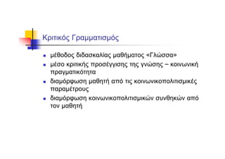 Κριτικός Γραμματισμός
μέθοδος διδασκαλίας μαθήματος «Γλώσσα»
μέσο κριτικής προσέγγισης της γνώσης – κοινωνική
πραγματικότητα
διαμόρφωση μαθητή από τις κοινωνικοπολιτισμικές
παραμέτρους
διαμόρφωση κοινωνικοπολιτισμικών συνθηκών από
τον μαθητή
 