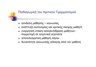 Παιδαγωγική του Κριτικού Γραμματισμού
σύνδεση μάθησης – κοινωνίας
ανάπτυξη αυτονομίας και κριτικής σκέψης μαθητή
ενεργητική στάση–αλληλεπίδραση μαθητών-
συμμετοχή σε κειμενικά γεγονότα
αποτελεσματική μάθηση λόγου
δυνατότητα κοινωνικής αλλαγής από τον μαθητή
 